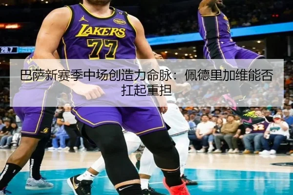 巴萨新赛季中场创造力命脉：佩德里加维能否扛起重担