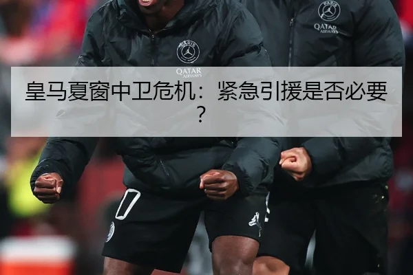 皇马夏窗中卫危机：紧急引援是否必要？